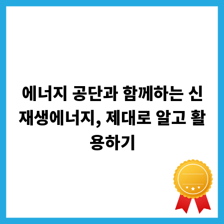 에너지 공단과 함께하는 신재생에너지, 제대로 알고 활용하기