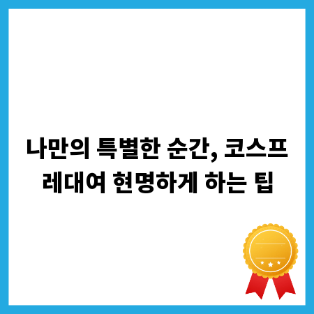 나만의 특별한 순간, 코스프레대여 현명하게 하는 팁