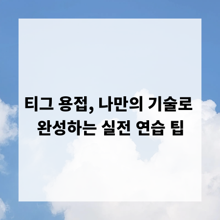 티그 용접, 나만의 기술로 완성하는 실전 연습 팁