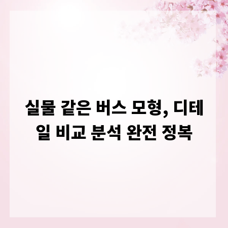 실물 같은 버스 모형, 디테일 비교 분석 완전 정복