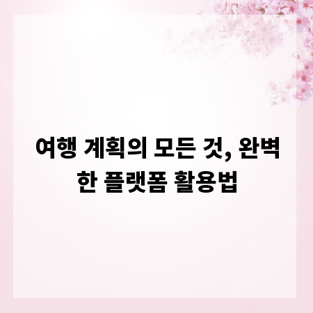 여행 계획의 모든 것, 완벽한 플랫폼 활용법