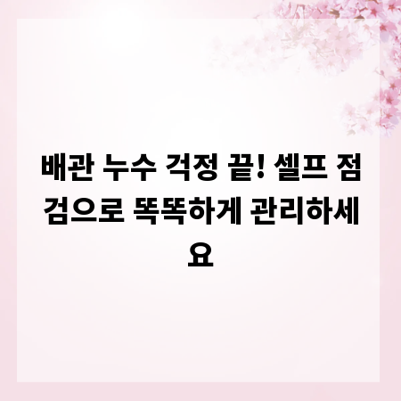 배관 누수 걱정 끝! 셀프 점검으로 똑똑하게 관리하세요