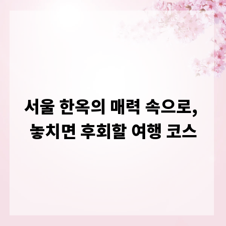 서울 한옥의 매력 속으로, 놓치면 후회할 여행 코스