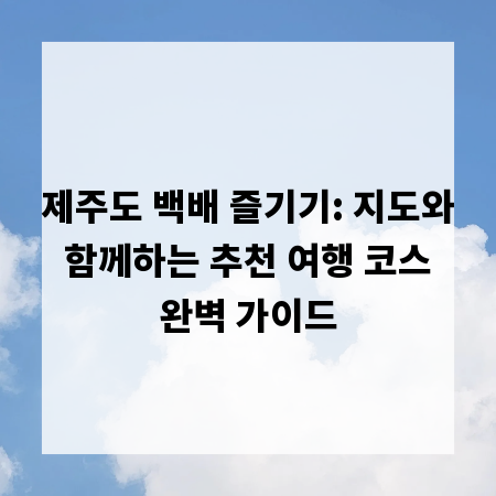 제주도 백배 즐기기: 지도와 함께하는 추천 여행 코스 완벽 가이드